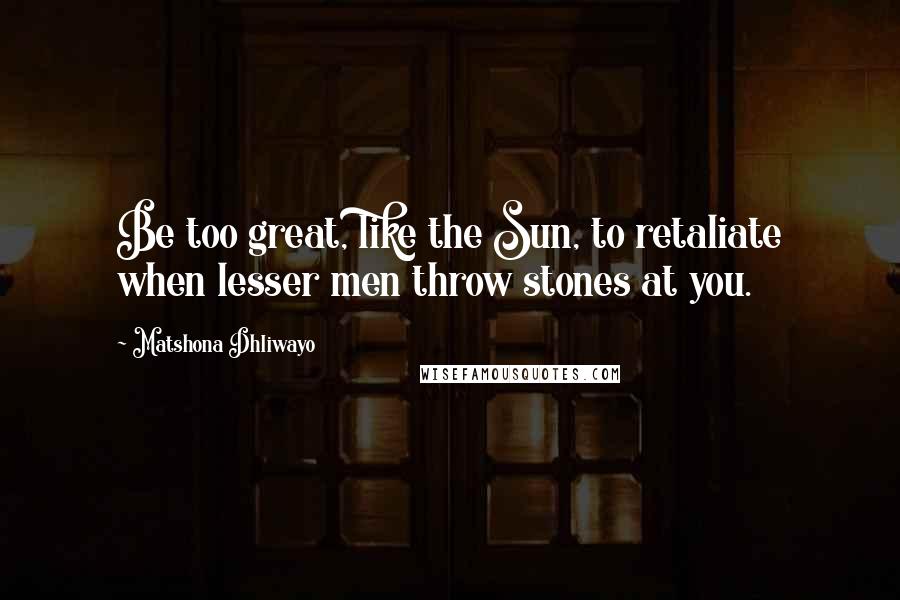 Matshona Dhliwayo Quotes: Be too great, like the Sun, to retaliate when lesser men throw stones at you.