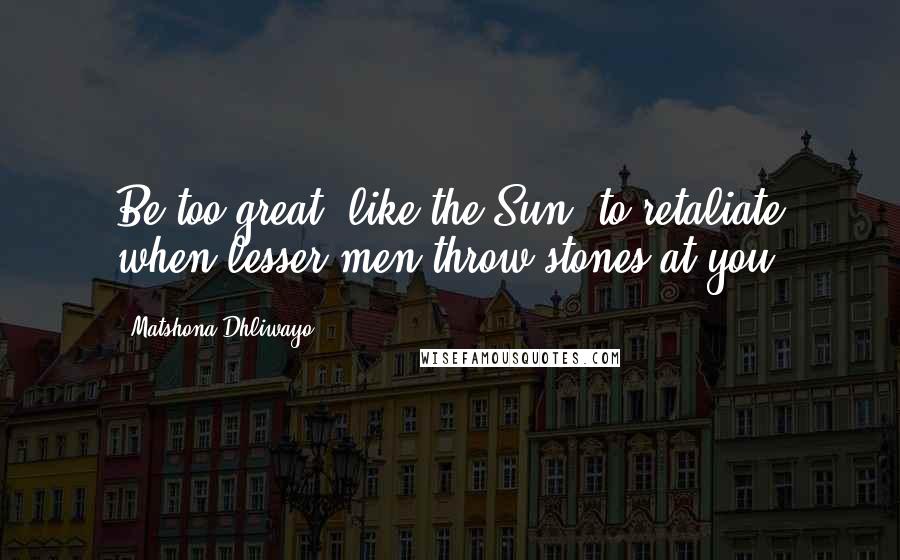 Matshona Dhliwayo Quotes: Be too great, like the Sun, to retaliate when lesser men throw stones at you.