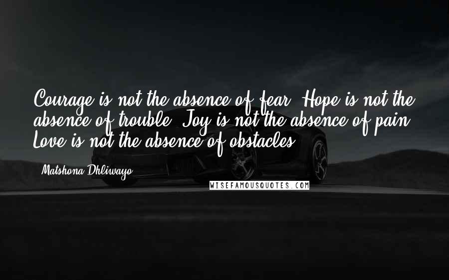 Matshona Dhliwayo Quotes: Courage is not the absence of fear. Hope is not the absence of trouble. Joy is not the absence of pain. Love is not the absence of obstacles.