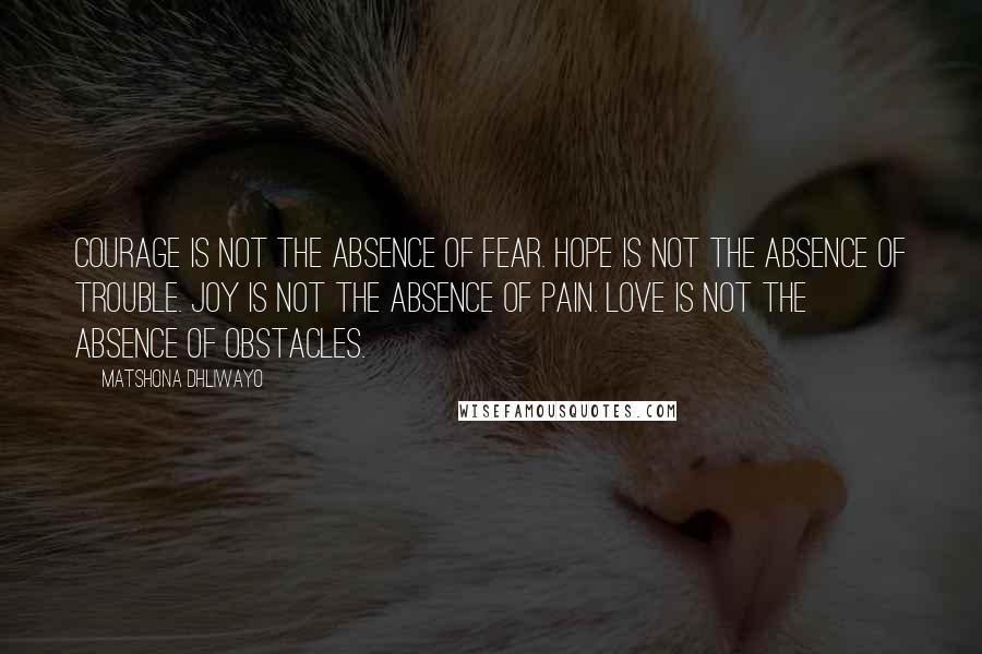 Matshona Dhliwayo Quotes: Courage is not the absence of fear. Hope is not the absence of trouble. Joy is not the absence of pain. Love is not the absence of obstacles.