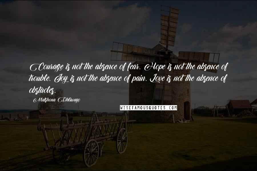 Matshona Dhliwayo Quotes: Courage is not the absence of fear. Hope is not the absence of trouble. Joy is not the absence of pain. Love is not the absence of obstacles.