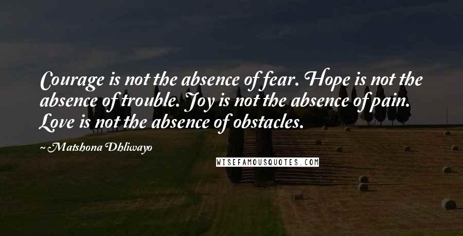 Matshona Dhliwayo Quotes: Courage is not the absence of fear. Hope is not the absence of trouble. Joy is not the absence of pain. Love is not the absence of obstacles.