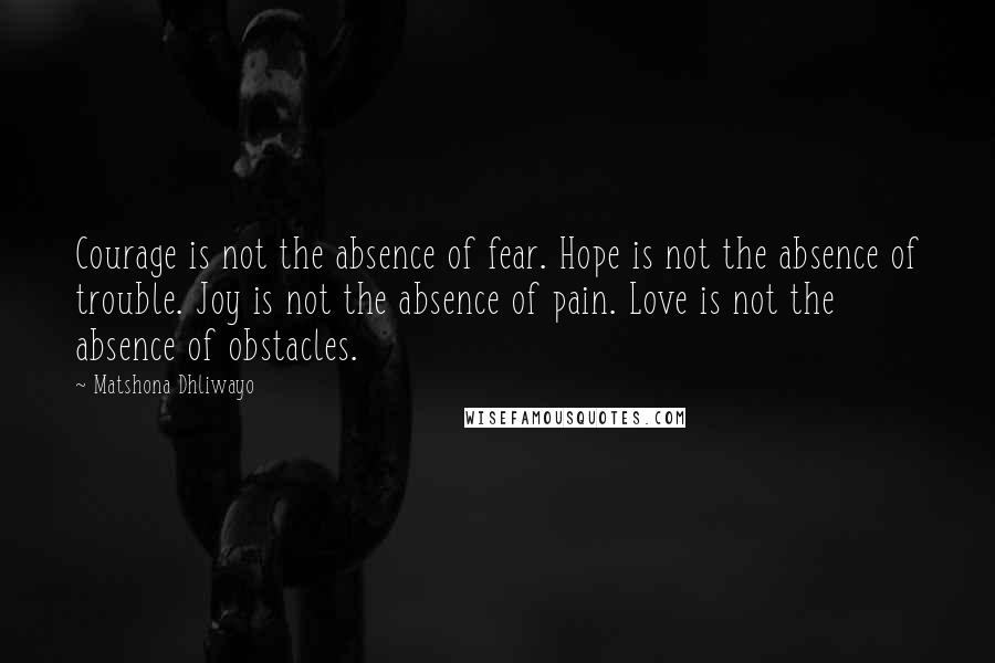 Matshona Dhliwayo Quotes: Courage is not the absence of fear. Hope is not the absence of trouble. Joy is not the absence of pain. Love is not the absence of obstacles.