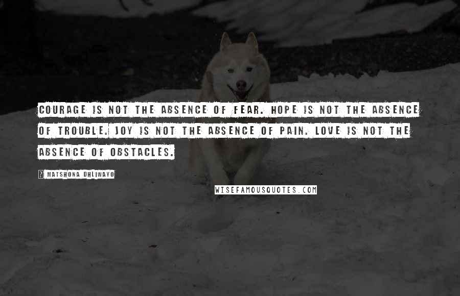 Matshona Dhliwayo Quotes: Courage is not the absence of fear. Hope is not the absence of trouble. Joy is not the absence of pain. Love is not the absence of obstacles.