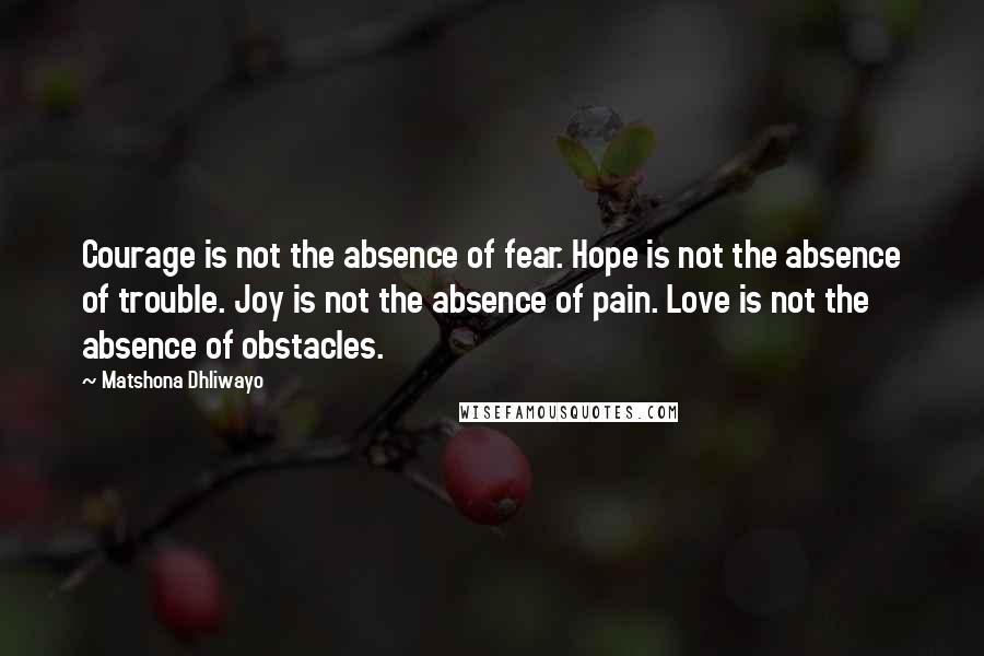 Matshona Dhliwayo Quotes: Courage is not the absence of fear. Hope is not the absence of trouble. Joy is not the absence of pain. Love is not the absence of obstacles.