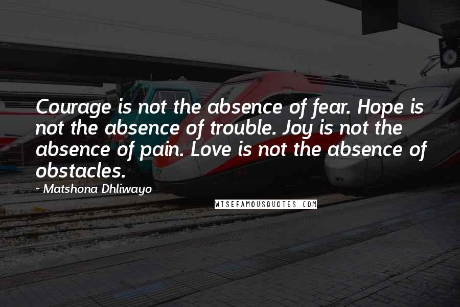 Matshona Dhliwayo Quotes: Courage is not the absence of fear. Hope is not the absence of trouble. Joy is not the absence of pain. Love is not the absence of obstacles.