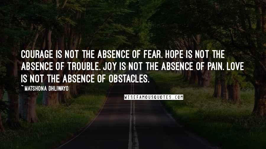 Matshona Dhliwayo Quotes: Courage is not the absence of fear. Hope is not the absence of trouble. Joy is not the absence of pain. Love is not the absence of obstacles.