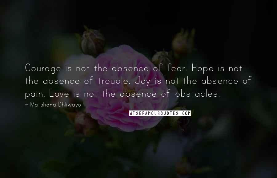 Matshona Dhliwayo Quotes: Courage is not the absence of fear. Hope is not the absence of trouble. Joy is not the absence of pain. Love is not the absence of obstacles.