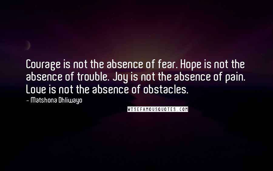 Matshona Dhliwayo Quotes: Courage is not the absence of fear. Hope is not the absence of trouble. Joy is not the absence of pain. Love is not the absence of obstacles.