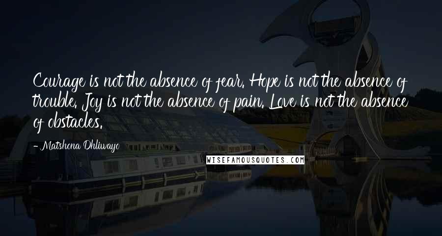 Matshona Dhliwayo Quotes: Courage is not the absence of fear. Hope is not the absence of trouble. Joy is not the absence of pain. Love is not the absence of obstacles.