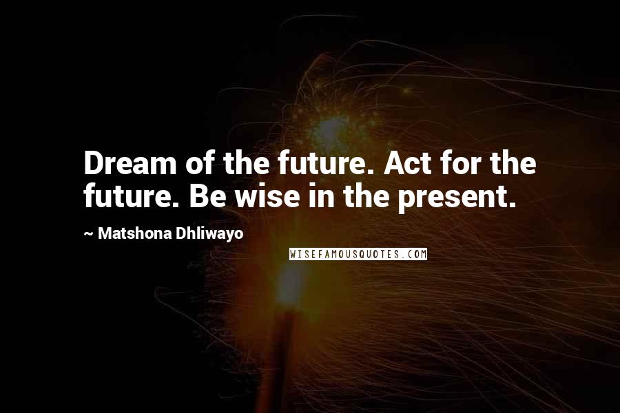 Matshona Dhliwayo Quotes: Dream of the future. Act for the future. Be wise in the present.