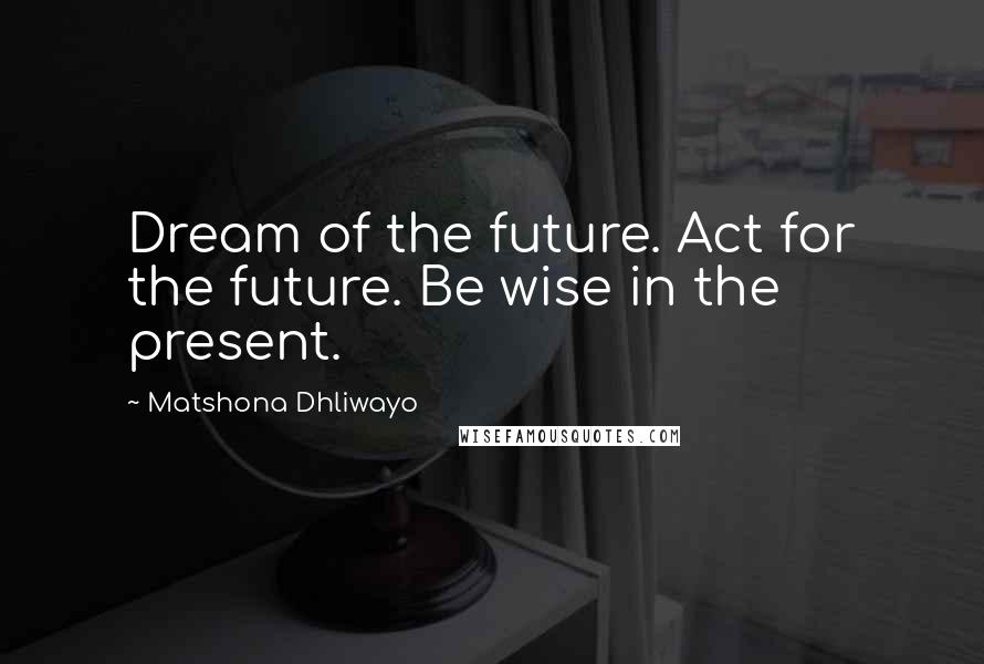 Matshona Dhliwayo Quotes: Dream of the future. Act for the future. Be wise in the present.