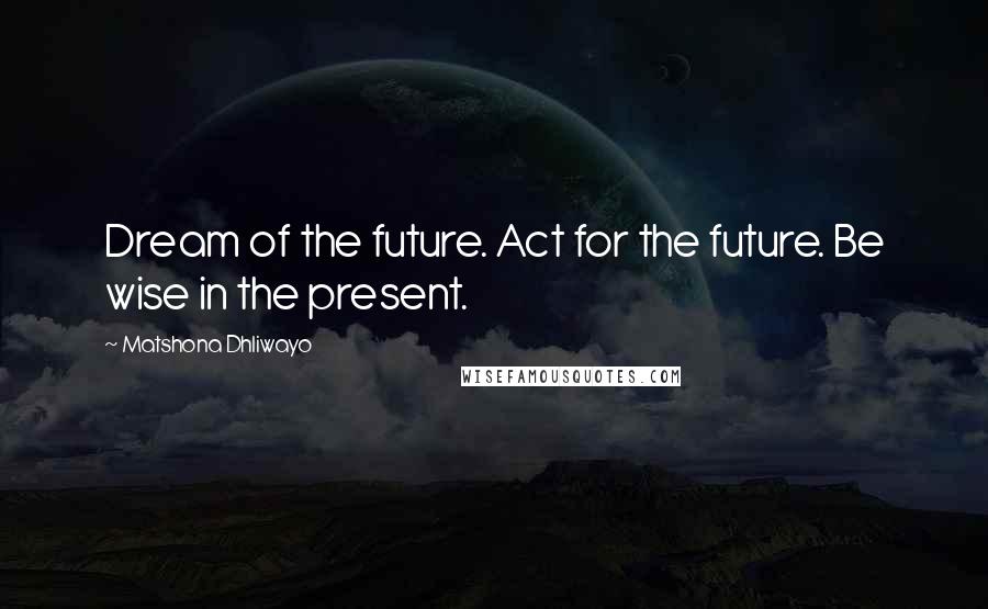 Matshona Dhliwayo Quotes: Dream of the future. Act for the future. Be wise in the present.