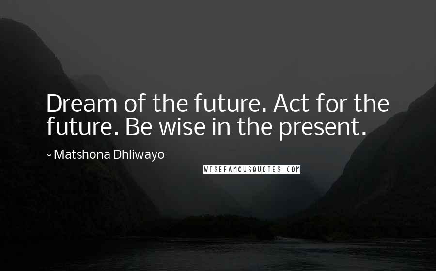 Matshona Dhliwayo Quotes: Dream of the future. Act for the future. Be wise in the present.