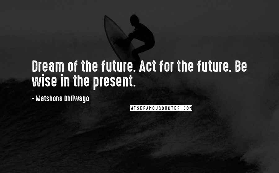 Matshona Dhliwayo Quotes: Dream of the future. Act for the future. Be wise in the present.