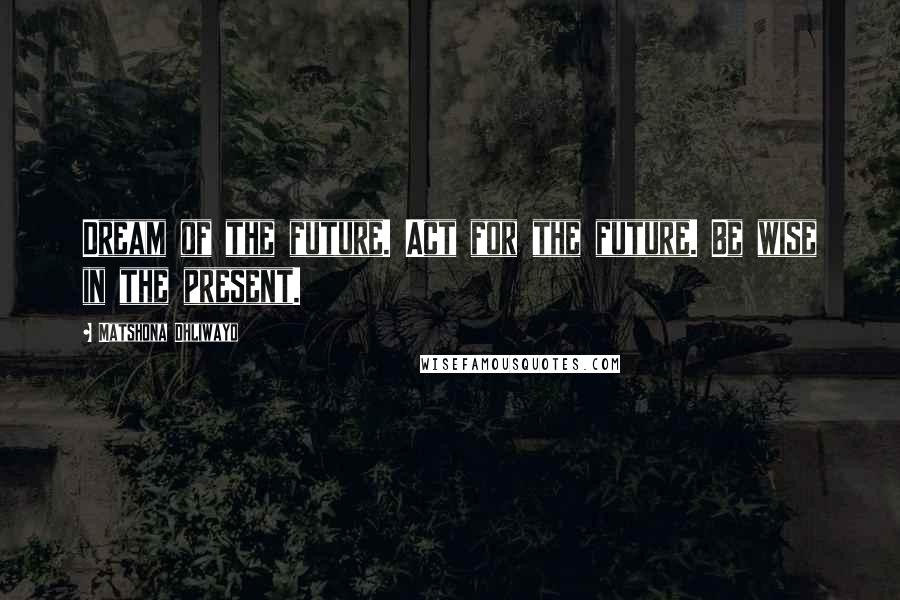 Matshona Dhliwayo Quotes: Dream of the future. Act for the future. Be wise in the present.