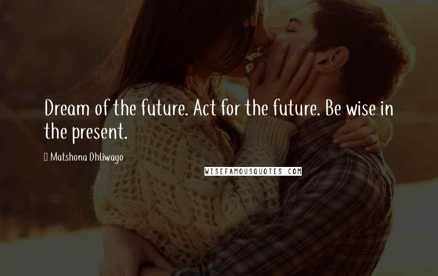 Matshona Dhliwayo Quotes: Dream of the future. Act for the future. Be wise in the present.