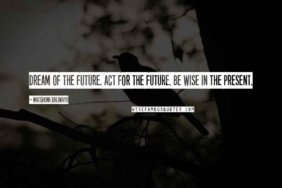 Matshona Dhliwayo Quotes: Dream of the future. Act for the future. Be wise in the present.