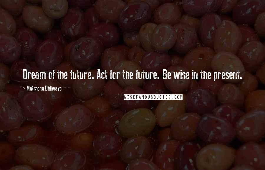 Matshona Dhliwayo Quotes: Dream of the future. Act for the future. Be wise in the present.