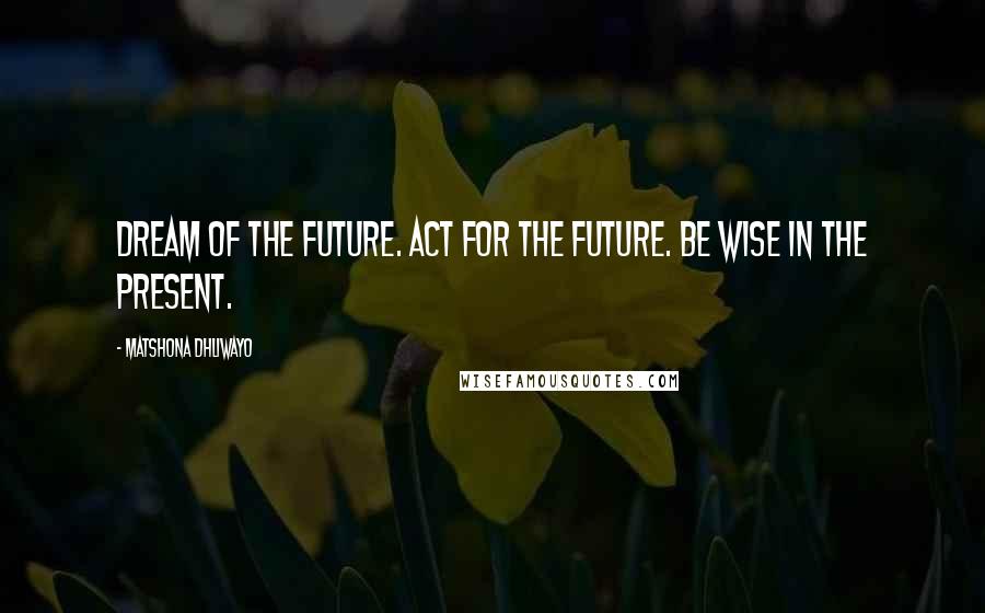 Matshona Dhliwayo Quotes: Dream of the future. Act for the future. Be wise in the present.