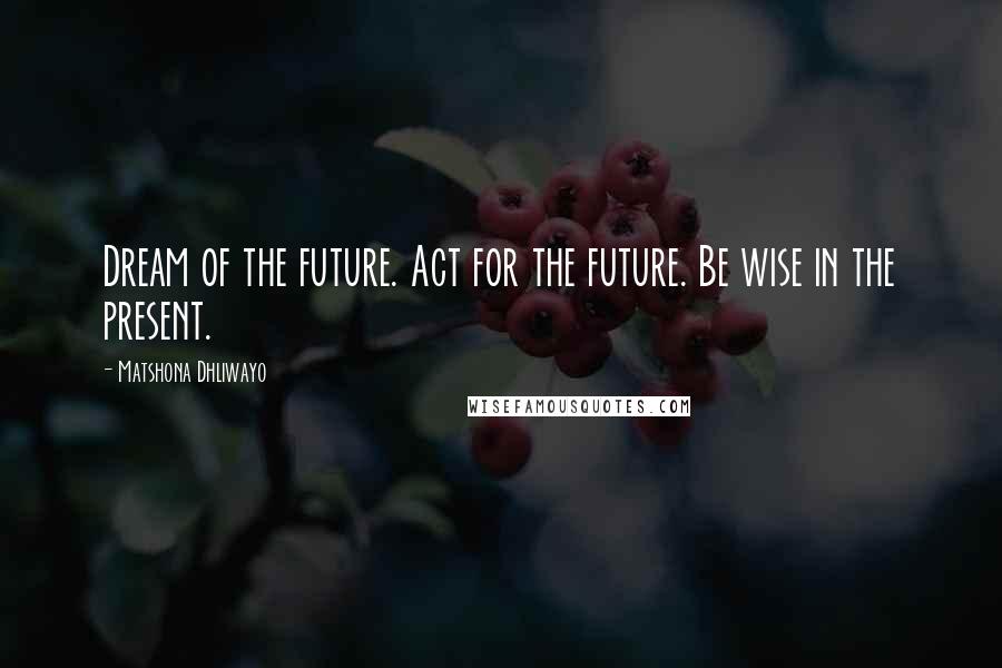 Matshona Dhliwayo Quotes: Dream of the future. Act for the future. Be wise in the present.