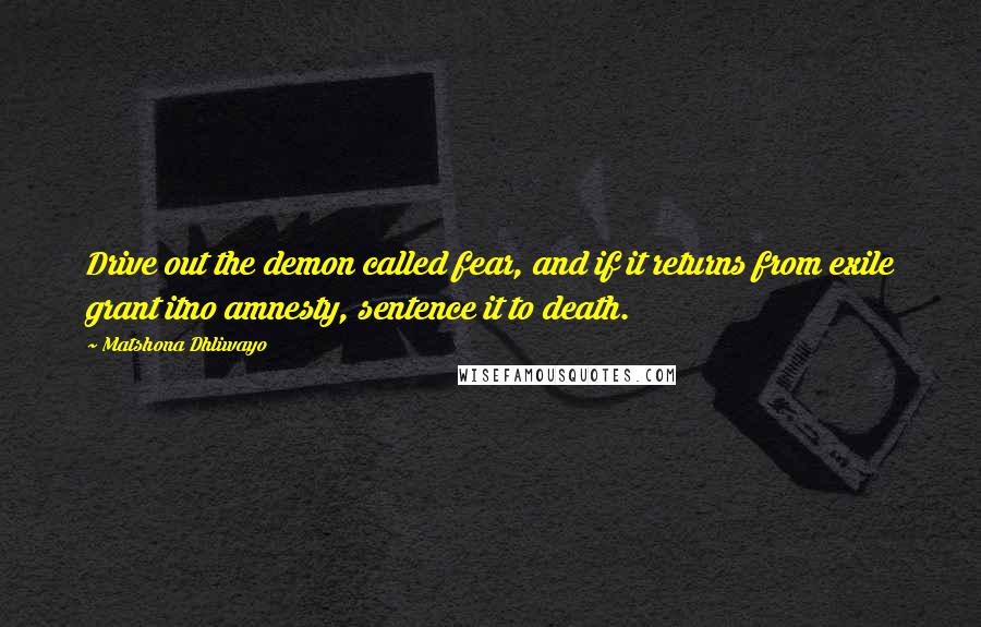Matshona Dhliwayo Quotes: Drive out the demon called fear, and if it returns from exile grant itno amnesty, sentence it to death.