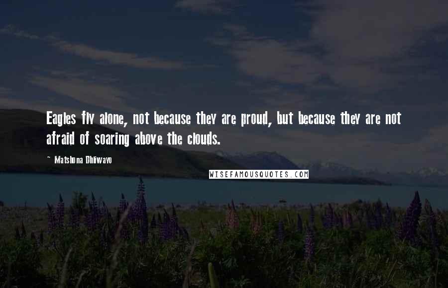 Matshona Dhliwayo Quotes: Eagles fly alone, not because they are proud, but because they are not afraid of soaring above the clouds.