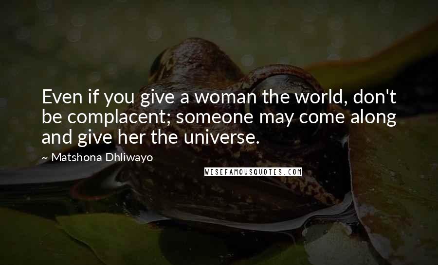 Matshona Dhliwayo Quotes: Even if you give a woman the world, don't be complacent; someone may come along and give her the universe.