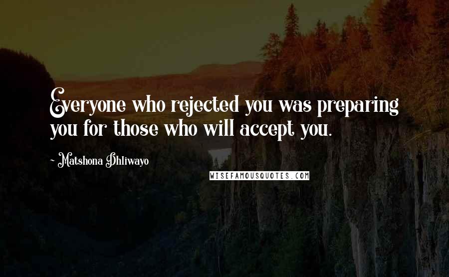 Matshona Dhliwayo Quotes: Everyone who rejected you was preparing you for those who will accept you.