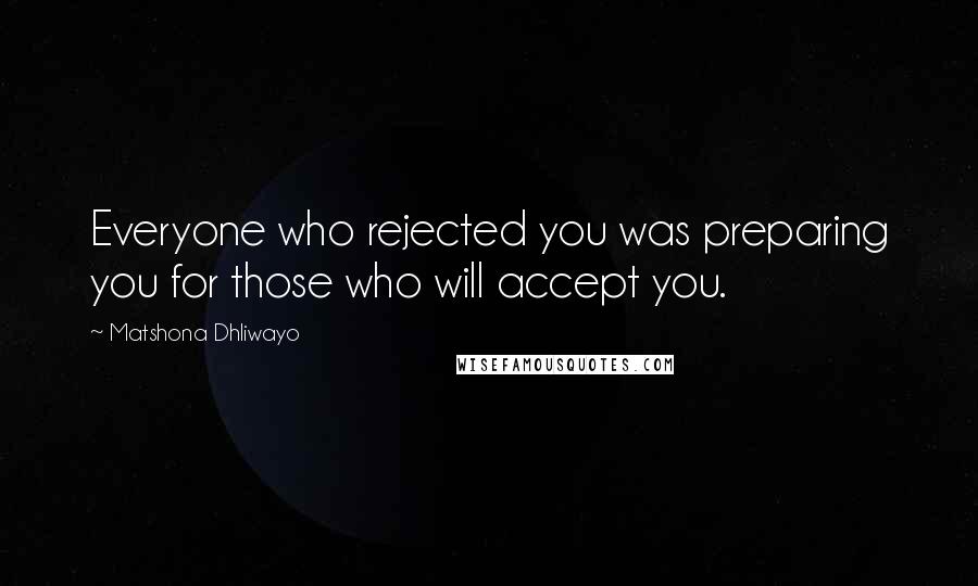 Matshona Dhliwayo Quotes: Everyone who rejected you was preparing you for those who will accept you.