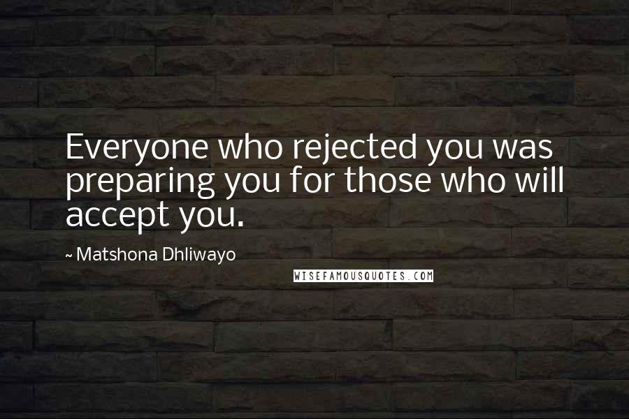 Matshona Dhliwayo Quotes: Everyone who rejected you was preparing you for those who will accept you.
