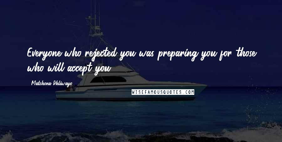 Matshona Dhliwayo Quotes: Everyone who rejected you was preparing you for those who will accept you.