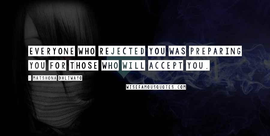 Matshona Dhliwayo Quotes: Everyone who rejected you was preparing you for those who will accept you.