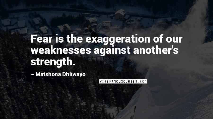 Matshona Dhliwayo Quotes: Fear is the exaggeration of our weaknesses against another's strength.