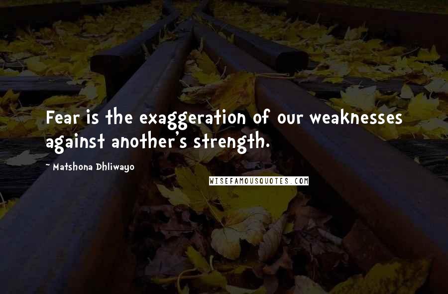 Matshona Dhliwayo Quotes: Fear is the exaggeration of our weaknesses against another's strength.