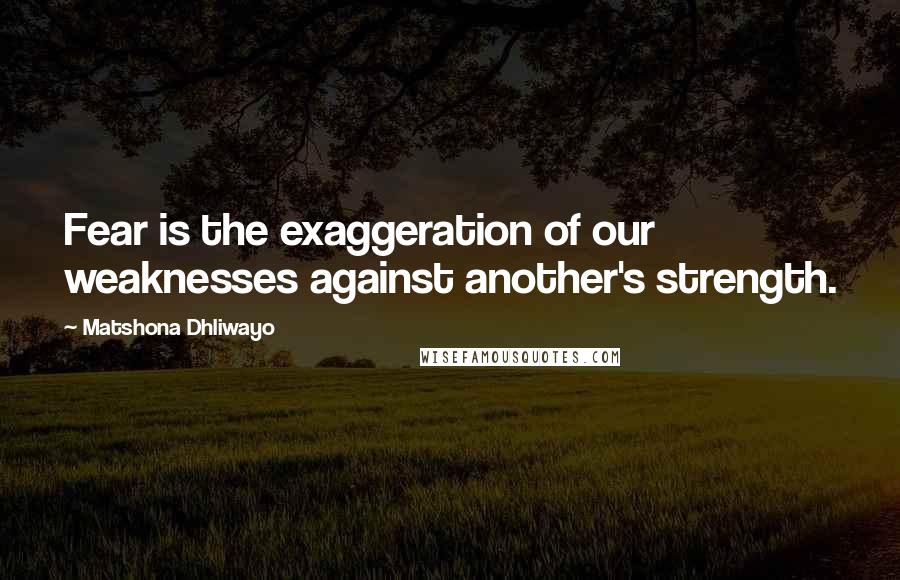 Matshona Dhliwayo Quotes: Fear is the exaggeration of our weaknesses against another's strength.