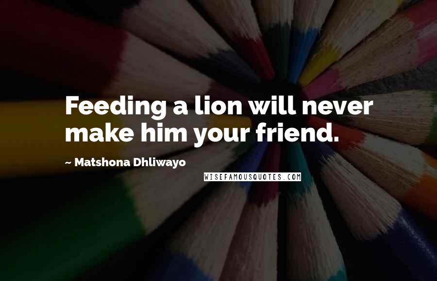 Matshona Dhliwayo Quotes: Feeding a lion will never make him your friend.