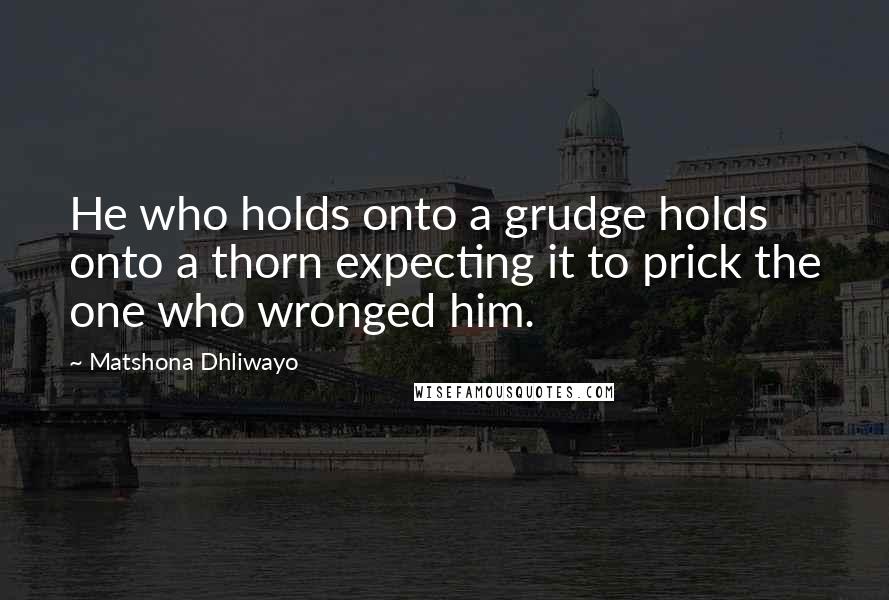 Matshona Dhliwayo Quotes: He who holds onto a grudge holds onto a thorn expecting it to prick the one who wronged him.