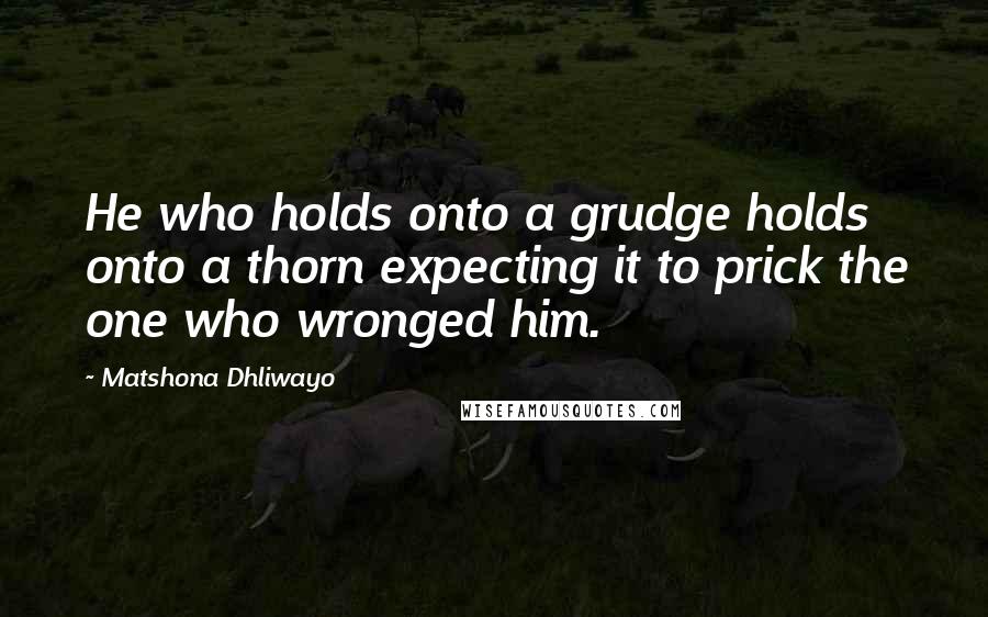 Matshona Dhliwayo Quotes: He who holds onto a grudge holds onto a thorn expecting it to prick the one who wronged him.