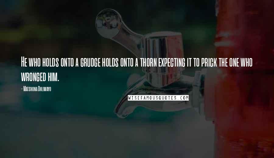 Matshona Dhliwayo Quotes: He who holds onto a grudge holds onto a thorn expecting it to prick the one who wronged him.