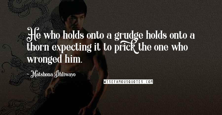 Matshona Dhliwayo Quotes: He who holds onto a grudge holds onto a thorn expecting it to prick the one who wronged him.