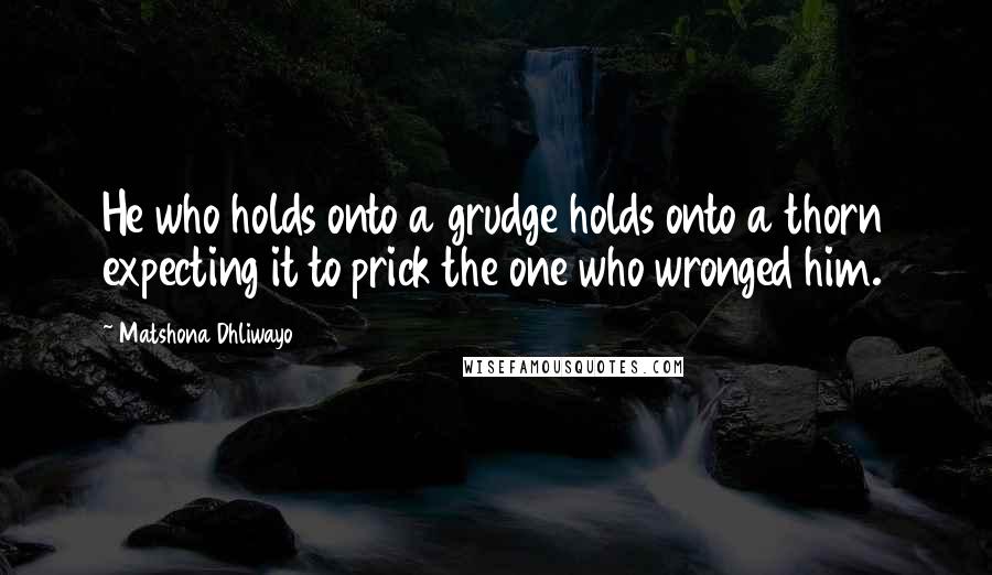 Matshona Dhliwayo Quotes: He who holds onto a grudge holds onto a thorn expecting it to prick the one who wronged him.