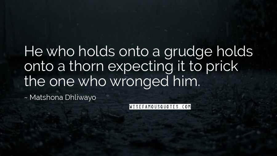 Matshona Dhliwayo Quotes: He who holds onto a grudge holds onto a thorn expecting it to prick the one who wronged him.