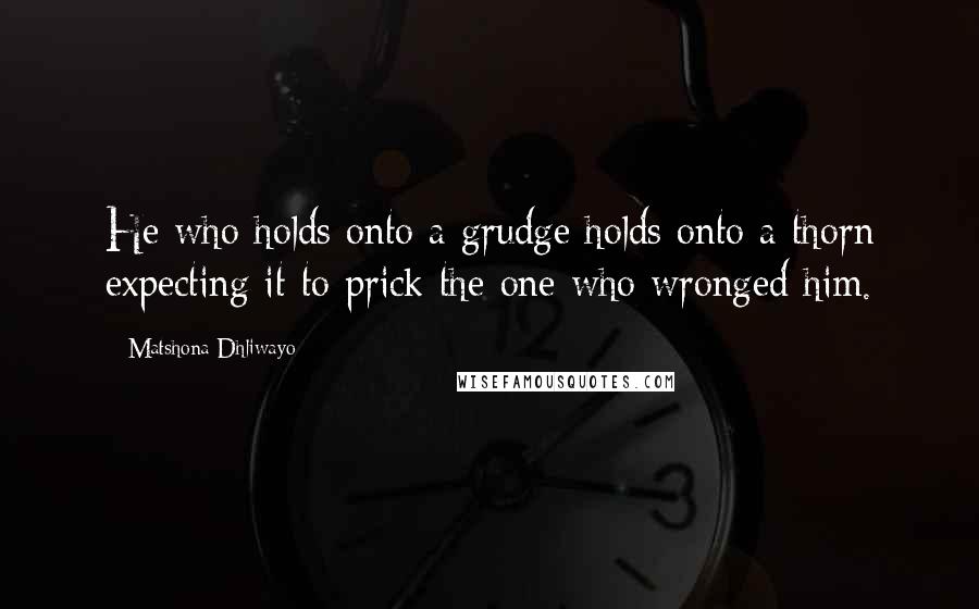 Matshona Dhliwayo Quotes: He who holds onto a grudge holds onto a thorn expecting it to prick the one who wronged him.