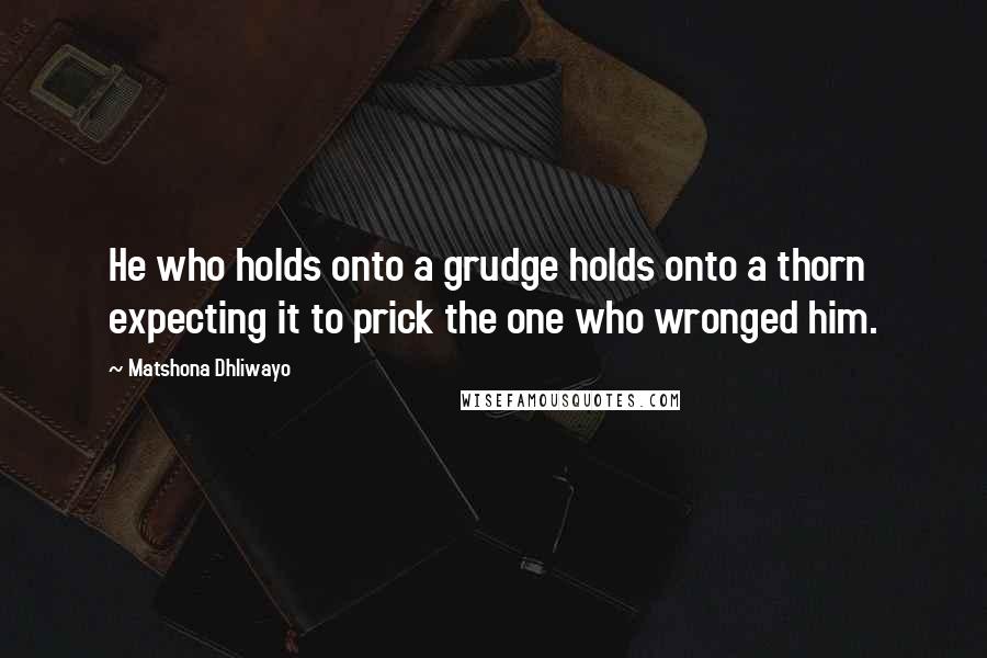 Matshona Dhliwayo Quotes: He who holds onto a grudge holds onto a thorn expecting it to prick the one who wronged him.