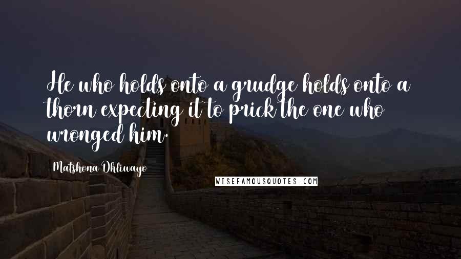 Matshona Dhliwayo Quotes: He who holds onto a grudge holds onto a thorn expecting it to prick the one who wronged him.