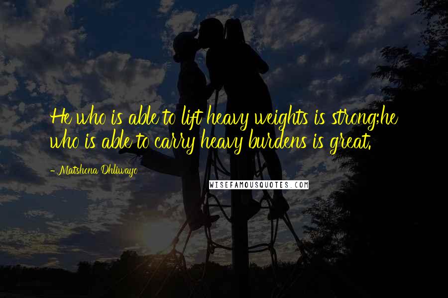 Matshona Dhliwayo Quotes: He who is able to lift heavy weights is strong;he who is able to carry heavy burdens is great.