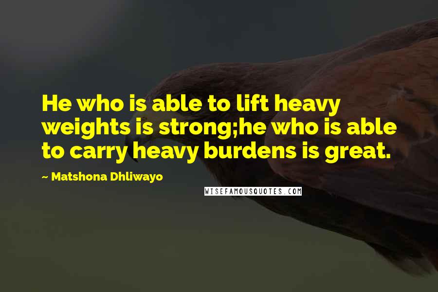 Matshona Dhliwayo Quotes: He who is able to lift heavy weights is strong;he who is able to carry heavy burdens is great.