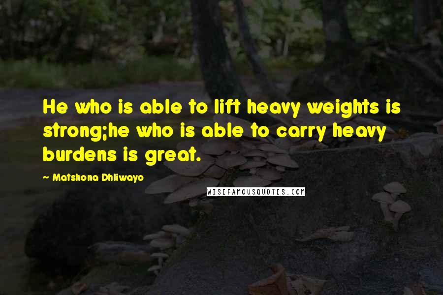 Matshona Dhliwayo Quotes: He who is able to lift heavy weights is strong;he who is able to carry heavy burdens is great.