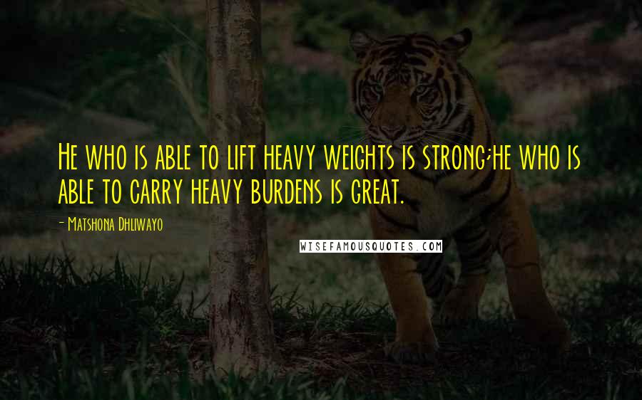 Matshona Dhliwayo Quotes: He who is able to lift heavy weights is strong;he who is able to carry heavy burdens is great.